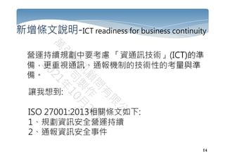 14
新增條文說明-ICT readiness for business continuity
營運持續規劃中要考慮 「資通訊技術」(ICT)的準
備，更重視通訊、通報機制的技術性的考量與準
備。
讓我想到:
ISO 27001:2013相關條文如下:
1、規劃資訊安全營運持續
2、通報資訊安全事件
 