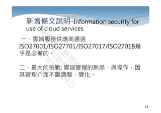 15
新增條文說明-Information security for
use of cloud services
一、雲端服務供應商通過
ISO27001/ISO27701/ISO27017/ISO27018幾
乎是必備的。
二、最大的挑戰: 雲端管理的熟悉、與操作，因
其管理介面不斷調整、變化。
 