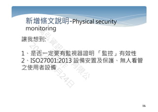 16
新增條文說明-Physical security
monitoring
讓我想到:
1、是否一定要有監視器證明 「監控」有效性
2、ISO27001:2013 設備安置及保護、無人看管
之使用者設備
 
