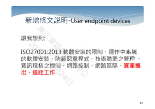 17
新增條文說明-User endpoint devices
讓我想到:
ISO27001:2013 軟體安裝的限制、運作中系統
的軟體安裝、防範惡意程式、技術脆弱之管理 、
資訊稽核之控制、網路控制、網路區隔、資產攜
出、遠距工作
 