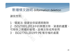 19
新增條文說明-Information deletion
讓我想到:
1、個資法: 個資依保留週期刪除
2、ISO27001:2013中的媒體汰除、資產的處置、
可移除之媒體的管理、設備汰除或再使用
3、 ISO27701:2019中 PII 暫存檔的處置
 