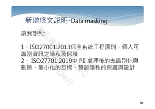 20
新增條文說明-Data masking
讓我想到:
1、ISO27001:2013保全系統工程原則、個人可
識別資訊之隱私及保護
2、 ISO27701:2019中 PII 處理後的去識別化與
刪除、最小化的目標、預設隱私的保護與設計
 
