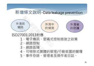 21
新增條文說明-Data leakage prevention
ISO27001:2013對應
1、電子傳訊、密碼式控制措施之政策
2、網路控制
3、網路區隔
4、可移除式媒體的管理/行動裝置的管理
5、事件存錄、管理者及操作者日誌、
外洩前
預防
外洩中
的偵測
外洩後
的防護
 