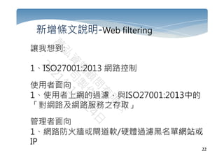 22
新增條文說明-Web filtering
讓我想到:
1、ISO27001:2013 網路控制
使用者面向
1、使用者上網的過濾，與ISO27001:2013中的
「對網路及網路服務之存取」
管理者面向
1、網路防火牆或閘道軟/硬體過濾黑名單網站或
IP
 