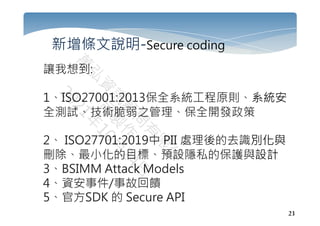 23
新增條文說明-Secure coding
讓我想到:
1、ISO27001:2013保全系統工程原則、系統安
全測試、技術脆弱之管理、保全開發政策
2、 ISO27701:2019中 PII 處理後的去識別化與
刪除、最小化的目標、預設隱私的保護與設計
3、BSIMM Attack Models
4、資安事件/事故回饋
5、官方SDK 的 Secure API
 