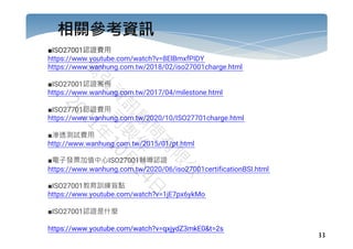 33
相關參考資訊
■ISO27001認證費用
https://www.youtube.com/watch?v=8ElBmxfPIDY
https://www.wanhung.com.tw/2018/02/iso27001charge.html
■ISO27001認證案例
https://www.wanhung.com.tw/2017/04/milestone.html
■ISO27701認證費用
https://www.wanhung.com.tw/2020/10/ISO27701charge.html
■滲透測試費用
http://www.wanhung.com.tw/2015/01/pt.html
■電子發票加值中心ISO27001輔導認證
https://www.wanhung.com.tw/2020/06/iso27001certificationBSI.html
■ISO27001教育訓練盲點
https://www.youtube.com/watch?v=1jE7px6ykMo
■ISO27001認證是什麼
https://www.youtube.com/watch?v=qxjydZ3mkE0&t=2s
 