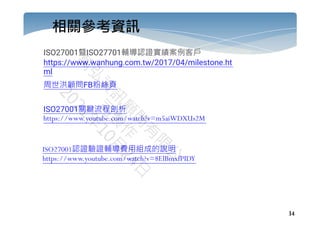 34
相關參考資訊
ISO27001曁ISO27701輔導認證實績案例客戶
https://www.wanhung.com.tw/2017/04/milestone.ht
ml
周世洪顧問FB粉絲頁
ISO27001關鍵流程剖析
https://www.youtube.com/watch?v=m5aiWDXUs2M
ISO27001認證驗證輔導費用組成的說明
https://www.youtube.com/watch?v=8ElBmxfPIDY
 
