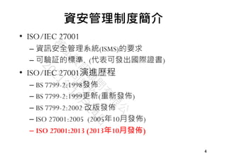 4
4
資安管理制度簡介
• ISO/IEC 27001
– 資訊安全管理系統(ISMS)的要求
– 可驗証的標準. (代表可發出國際證書)
• ISO/IEC 27001演進歷程
– BS 7799-2:1998發佈
– BS 7799-2:1999更新(重新發佈)
– BS 7799-2:2002 改版發佈
– ISO 27001:2005 (2005年10月發佈)
– ISO 27001:2013 (2013年10月發佈)
 