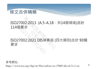 9
條文合併精簡
ISO27002:2013 (A.5-A.18，共14個領域)合計
114個要求
ISO27002:2021 DIS草案版 (四大類別)合計 93個
要求
參考網址:
https://www.iso.org/obp/ui/#iso:std:iso-iec:27002:dis:ed-3:v1:en
 