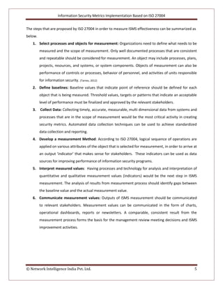 Information Security Metrics Implementation Based on ISO 27004
© Network Intelligence India Pvt. Ltd. 5
The steps that are proposed by ISO 27004 in order to measure ISMS effectiveness can be summarized as
below.
1. Select processes and objects for measurement: Organizations need to define what needs to be
measured and the scope of measurement. Only well documented processes that are consistent
and repeatable should be considered for measurement. An object may include processes, plans,
projects, resources, and systems, or system components. Objects of measurement can also be
performance of controls or processes, behavior of personnel, and activities of units responsible
for information security. (Tarnes, 2012)
2. Define baselines: Baseline values that indicate point of reference should be defined for each
object that is being measured. Threshold values, targets or patterns that indicate an acceptable
level of performance must be finalized and approved by the relevant stakeholders.
3. Collect Data: Collecting timely, accurate, measurable, multi dimensional data from systems and
processes that are in the scope of measurement would be the most critical activity in creating
security metrics. Automated data collection techniques can be used to achieve standardized
data collection and reporting.
4. Develop a measurement Method: According to ISO 27004, logical sequence of operations are
applied on various attributes of the object that is selected for measurement, in order to arrive at
an output ‘indicator’ that makes sense for stakeholders. These indicators can be used as data
sources for improving performance of information security programs.
5. Interpret measured values: Having processes and technology for analysis and interpretation of
quantitative and qualitative measurement values (indicators) would be the next step in ISMS
measurement. The analysis of results from measurement process should identify gaps between
the baseline value and the actual measurement value.
6. Communicate measurement values: Outputs of ISMS measurement should be communicated
to relevant stakeholders. Measurement values can be communicated in the form of charts,
operational dashboards, reports or newsletters. A comparable, consistent result from the
measurement process forms the basis for the management review meeting decisions and ISMS
improvement activities.
 