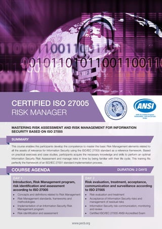 CERTIFIED ISO 27005
RISK MANAGER

ANSI Accredited Program
PERSONNEL CERTIFICATION
#1003

MASTERING RISK ASSESSMENT AND RISK MANAGEMENT FOR INFORMATION
SECURITY BASED ON ISO 27005
SUMMARY
This course enables the participants develop the competence to master the basic Risk Management elements related to
all the assets of relevance for Information Security using the ISO/IEC 27005 standard as a reference framework. Based
on practical exercises and case studies, participants acquire the necessary knowledge and skills to perform an optimal
Information Security Risk Assessment and manage risks in time by being familiar with their life cycle. This training fits
perfectly the framework of an ISO/IEC 27001 standard implementation process.

COURSE AGENDA

DURATION: 2 DAYS

DAY 1
Introduction, Risk Management program,
risk identification and assessment
according to ISO 27005

DAY 2
Risk evaluation, treatment, acceptance,
communication and surveillance according
to ISO 27005

▶▶ Concepts and definitions related to Risk Management
▶▶ Risk Management standards, frameworks and
methodologies
▶▶ Implementation of an Information Security Risk
Management program
▶▶ Risk identification and assessment

▶▶ Risk evaluation and treatment
▶▶ Acceptance of Information Security risks and
management of residual risks
▶▶ Information Security risk communication, monitoring
and review
▶▶ Certified ISO/IEC 27005 ANSI Accredited Exam

www.pecb.org

 