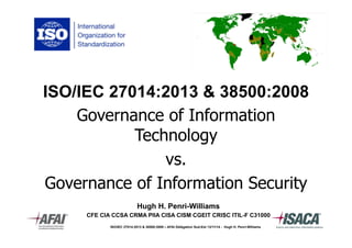 ISO/IEC 27014:2013 & 38500:2008 
Governance of Information 
Technology 
vs. 
Governance of Information Security 
Hugh H. Penri-Williams 
CFE CIA CCSA CRMA PIIA CISA CISM CGEIT CRISC ITIL-F C31000 
ISO/IEC 27014:2013 & 38500:2009 – AFAI Délégation Sud-Est 13/11/14 - Hugh H. Penri-Williams 
 