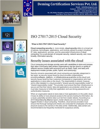 ISO 27017:2015 Cloud Security
What is ISO 27017:2015 Cloud Security?
Cloud computing security or, more simply, cloud security refers to a broad set
of policies, technologies, applications, and controls utilized to protect virtualized
IP, data, applications, services, and the associated infrastructure of cloud
computing. It is a sub-domain of computer security, network security, and, more
broadly, information security.
Security issues associated with the cloud
Cloud computing and storage provide users with capabilities to store and process
their data in third-party data centers Organizations use the cloud in a variety of
different service models (with acronyms such as SaaS, PaaS, and IaaS) and
deployment models (private, public, hybrid, and community).
Security concerns associated with cloud computing are typically categorized in
two ways: as security issues faced by cloud providers (organizations
providing software-, platform-, or infrastructure-as-a-service via the cloud) and
security issues faced by their customers (companies or organizations who host
applications or store data on the cloud). The responsibility is shared, however,
and is often detailed in a cloud provider's "shared security responsibility model" or
"shared responsibility model." The provider must ensure that their infrastructure is
secure and that their clients’ data and applications are protected, while the user
must take measures to fortify their application and use strong passwords and
authentication measures.
When an organization elects to store data or host applications on the public cloud,
it loses its ability to have physical access to the servers hosting its information. As
a result, potentially sensitive data is at risk from insider attacks. According to a
2010 Cloud Security Alliance report, insider attacks are one of the top seven
biggest threats in cloud computing. Therefore, cloud service providers must
ensure that thorough background checks are conducted for employees who have
physical access to the servers in the data center. Additionally, data centers are
recommended to be frequently monitored for suspicious activity.
Deming Certification Services Pvt. Ltd.
Email: - info@demingcert.com
Contact: - 02502341257/9322728183
Website: - www.demingcert.com
No. 108, Mehta Chambers, Station Road, Novghar, Behind Tungareswar Sweet,
Vasai West, Thane District, Mumbai- 401202, Maharashtra, India
 