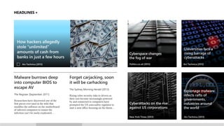 HEADLINES

How hackers allegedly
stole “unlimited”
amounts of cash US economy up to
Cybercrime costs from
banks in just a few hours
$140 billion annually, report says

Politics.co.uk [2013]

Ars Technica [2013]
Los Angeles Times [2013]

Malware burrows deep
into computer BIOS to
escape AV
The Register [September 2011]
Researchers have discovered one of the
first pieces ever used in the wild that
modifies the software on the motherboard
of infected computers to ensure the
infection can’t be easily eradicated…

Cyberspace changes
the fog of war

Universities face a
rising barrage of
cyberattacks
Ars Technica [2013]

Cyberattacks on the rise
against US corporations

Espionage malware
infects rafts of
governments,
industries around
the world

New York Times [2013]

Ars Technica [2013]

Forget carjacking, soon
it will be carhacking
The Sydney Morning Herald [2013]
Rising cyber security risks to drivers as
their cars become increasingly powered
by and connected to computers have
prompted the US auto-safety regulator to
start a new office focusing on the threat…

 