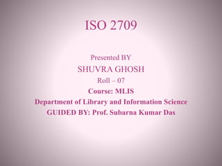 ISO 2709
Presented BY
SHUVRA GHOSH
Roll – 07
Course: MLIS
Department of Library and Information Science
GUIDED BY: Prof. Subarna Kumar Das
 
