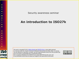Security awareness seminar
An introduction to ISO27k
I
n
f
o
r
m
a
t
i
o
n
s
e
c
u
r
i
t
y
This work is copyright © 2012, Mohan Kamat and ISO27k Forum, some rights reserved.
It is licensed under the Creative Commons Attribution-Noncommercial-Share Alike 3.0 License.
You are welcome to reproduce, circulate, use and create derivative works from this provided that:
(a) it is not sold or incorporated into a commercial product;
(b) it is properly attributed to the ISO27k Forum (www.ISO27001security.com); and
(c) any derivative works that are shared are subject to the same terms as this work.
 