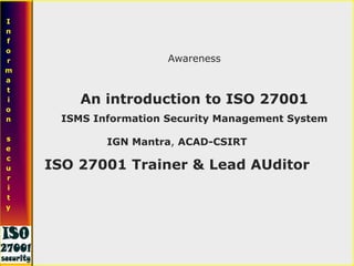 Awareness
An introduction to ISO 27001
ISMS Information Security Management System
I
n
f
o
r
m
a
t
i
o
n
s
e
c
u
r
i
t
y
IGN Mantra, ACAD-CSIRT
ISO 27001 Trainer & Lead AUditor
 