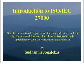 Introduction to ISO/IEC
              27000

ISO (the International Organization for Standardization) and IEC
   (the International Electrotechnical Commission) form the
       specialized system for worldwide standardization

                              by
                Sudhanwa Jogalekar
 