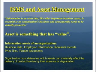 ISMS and Asset Management
“Information is an asset that, like other important business assets, is
essential to an organization’s business and consequently needs to be
suitably protected.”


Asset is something that has “value”.

Information assets of an organization:
Business data, Employee information, Research records
Price lists, Tender documents

Organization must determine which assets can materially affect the
delivery of product/service by their absence or degradation
 