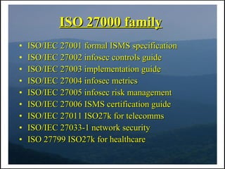 ISO 27000 family
•   ISO/IEC 27001 formal ISMS specification
•   ISO/IEC 27002 infosec controls guide
•   ISO/IEC 27003 implementation guide
•   ISO/IEC 27004 infosec metrics
•   ISO/IEC 27005 infosec risk management
•   ISO/IEC 27006 ISMS certification guide
•   ISO/IEC 27011 ISO27k for telecomms
•   ISO/IEC 27033-1 network security
•   ISO 27799 ISO27k for healthcare
 