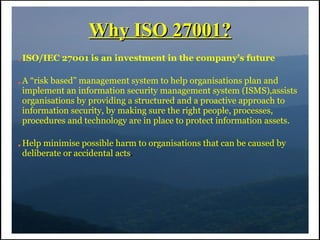 Why ISO 27001?
●   ISO/IEC 27001 is an investment in the company’s future

●   A “risk based” management system to help organisations plan and
    implement an information security management system (ISMS),assists
    organisations by providing a structured and a proactive approach to
    information security, by making sure the right people, processes,
    procedures and technology are in place to protect information assets.

●   Help minimise possible harm to organisations that can be caused by
    deliberate or accidental acts.
 