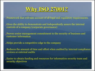 Why ISO 27001?
●   Framework that will take account of all legal and regulatory requirements.

●   Gives the ability to demonstrate and independently assure the internal
    controls of a company (corporate governance)

●   Proves senior management commitment to the security of business and
    customer information

●   Helps provide a competitive edge to the company

●   Reduces the amount of time and effort when audited by internal compliance
    reviews or external audits

●   Easier to obtain funding and resources for information security team and
    security objectives
 