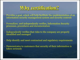 Why certification?
●   Provides a goal, which will help facilitate the implementation of an
    information security management system and security controls

●   Formalizes, and independently verifies, Information Security
    processes, procedures and documentation

●   Independently verifies that risks to the company are properly
    identified and managed

●   Help identify and meet contractual and regulatory requirements

●   Demonstrates to customers that security of their information is
    taken seriously
 