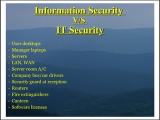 Information Security
                                  V/S
                         IT Security
●   User desktops
●   Manager laptops
●   Servers
●   LAN, WAN
●   Server room A/C
●   Company bus/car drivers
●   Security guard at reception
●   Routers
●   Fire extinguishers
●   Canteen
●   Software licenses
 