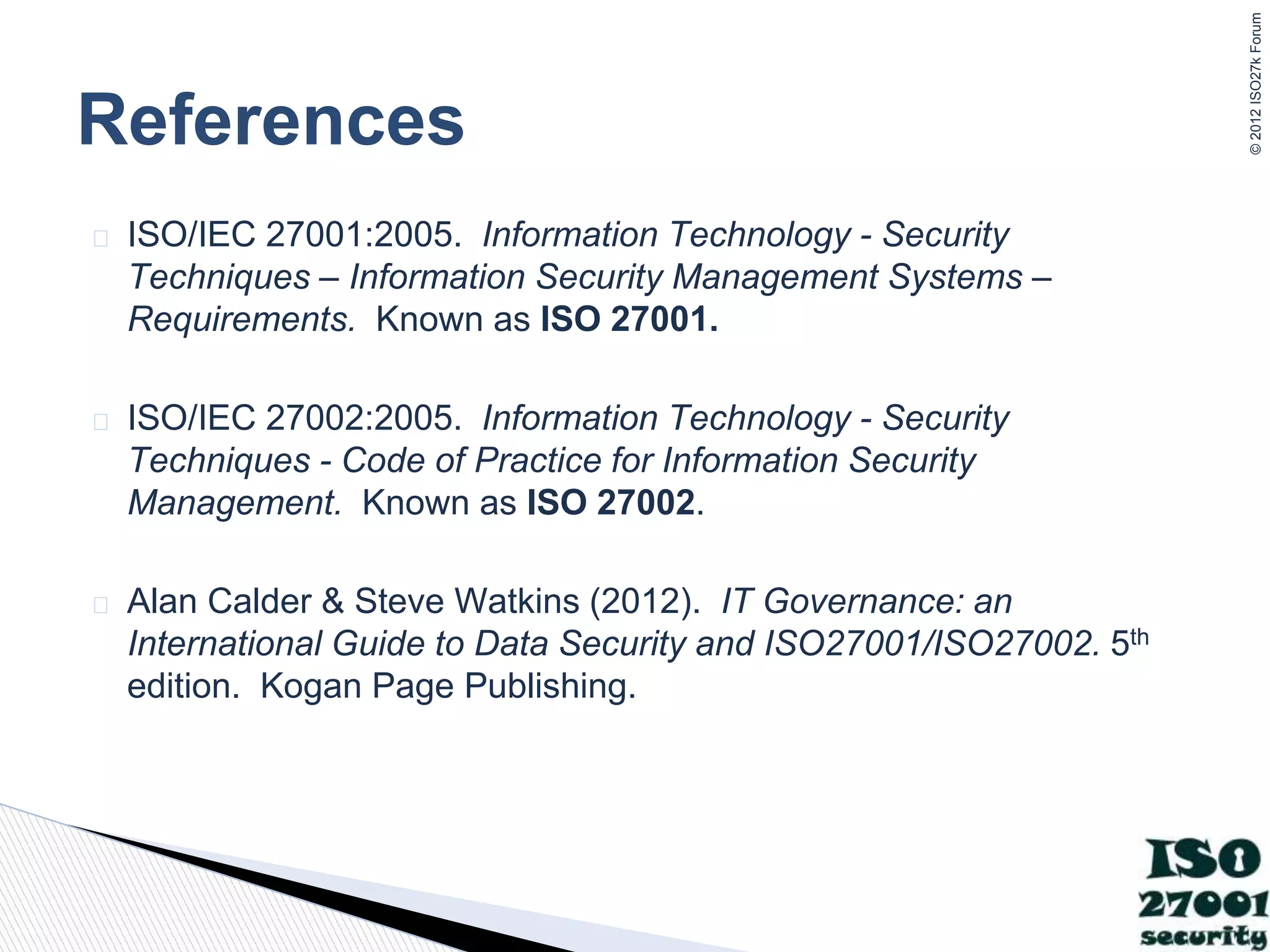 ©
2012
ISO27k
Forum
� ISO/IEC 27001:2005. Information Technology - Security
Techniques – Information Security Management Systems –
Requirements. Known as ISO 27001.
� ISO/IEC 27002:2005. Information Technology - Security
Techniques - Code of Practice for Information Security
Management. Known as ISO 27002.
� Alan Calder & Steve Watkins (2012). IT Governance: an
International Guide to Data Security and ISO27001/ISO27002. 5th
edition. Kogan Page Publishing.
References
 