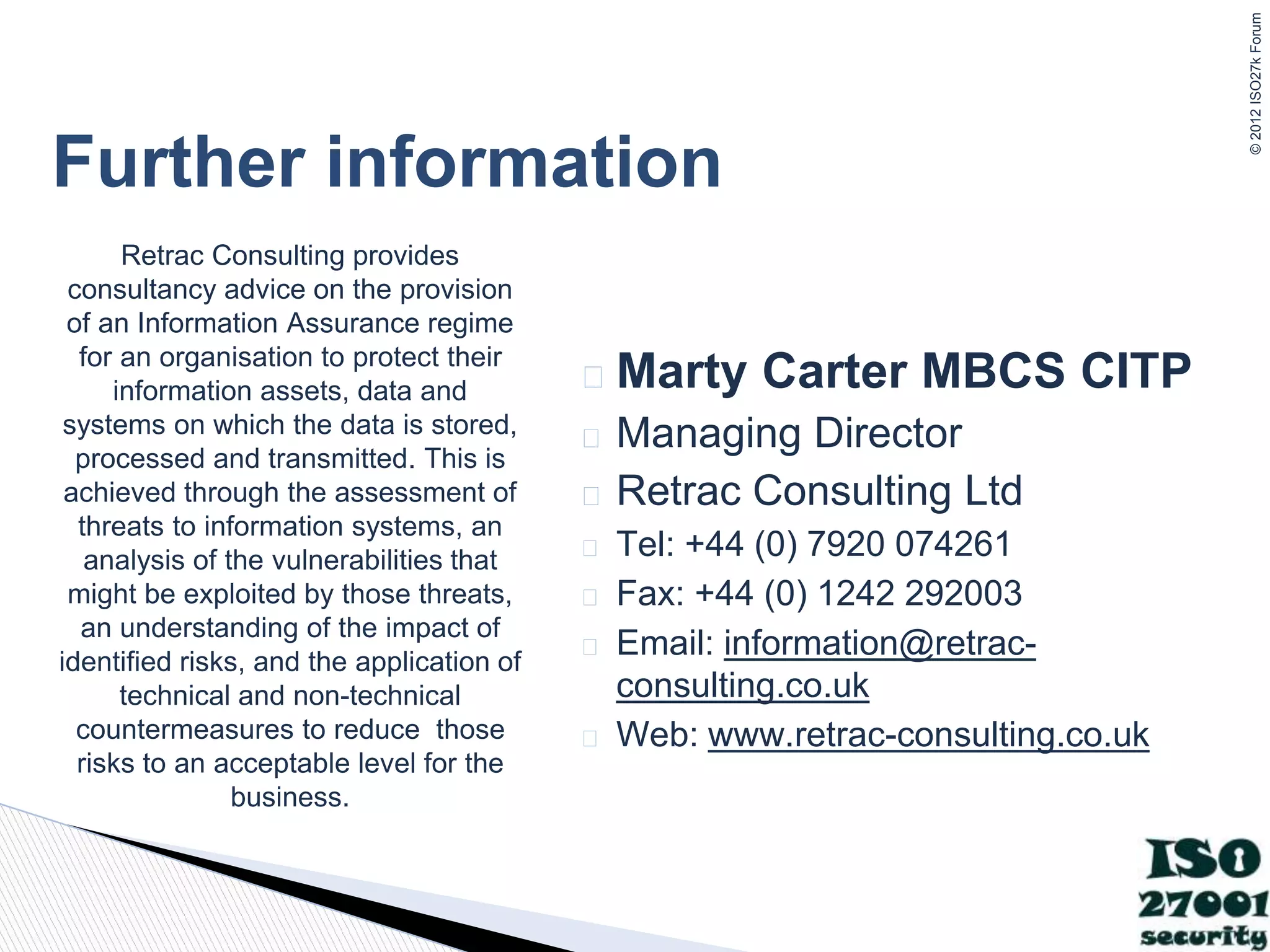 ©
2012
ISO27k
Forum
Further information
� Marty Carter MBCS CITP
� Managing Director
� Retrac Consulting Ltd
� Tel: +44 (0) 7920 074261
� Fax: +44 (0) 1242 292003
� Email: information@retrac-
consulting.co.uk
� Web: www.retrac-consulting.co.uk
Retrac Consulting provides
consultancy advice on the provision
of an Information Assurance regime
for an organisation to protect their
information assets, data and
systems on which the data is stored,
processed and transmitted. This is
achieved through the assessment of
threats to information systems, an
analysis of the vulnerabilities that
might be exploited by those threats,
an understanding of the impact of
identified risks, and the application of
technical and non-technical
countermeasures to reduce those
risks to an acceptable level for the
business.
 