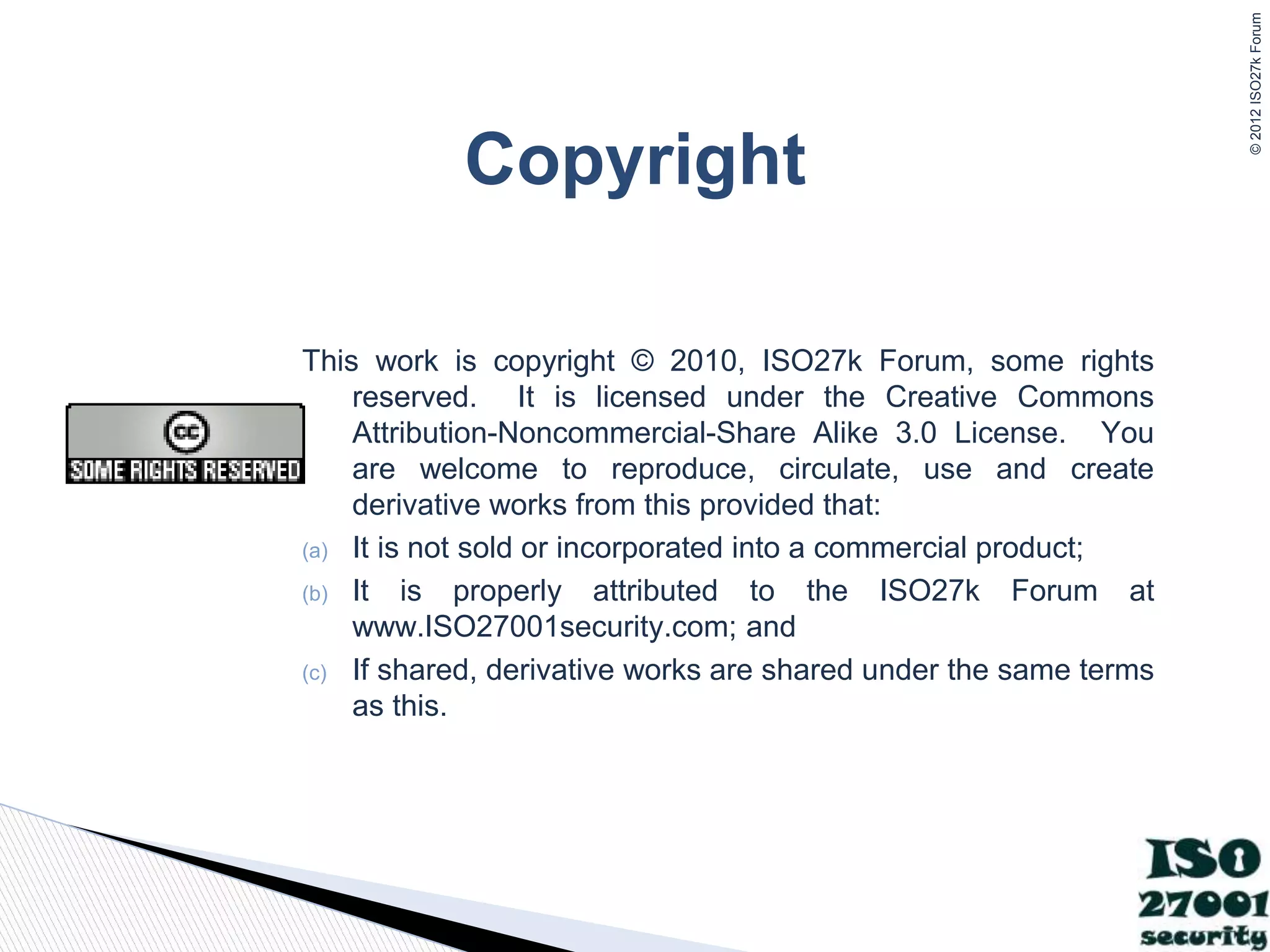 ©
2012
ISO27k
Forum
Copyright
This work is copyright © 2010, ISO27k Forum, some rights
reserved. It is licensed under the Creative Commons
Attribution-Noncommercial-Share Alike 3.0 License. You
are welcome to reproduce, circulate, use and create
derivative works from this provided that:
(a) It is not sold or incorporated into a commercial product;
(b) It is properly attributed to the ISO27k Forum at
www.ISO27001security.com; and
(c) If shared, derivative works are shared under the same terms
as this.
 