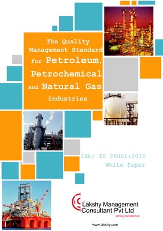 The Quality
Management Standard
for Petroleum,
Petrochemical
and Natural Gas
Industries
ISO/ TS 29001:2010
White Paper
Lakshy Management
Consultant Pvt Ltd
aiming excellence
www.lakshy.com
 