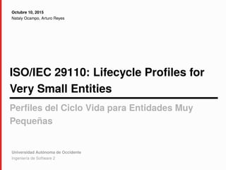 ISO/IEC 29110: Lifecycle Profiles for
Very Small Entities
Perfiles del Ciclo Vida para Entidades Muy
Pequeñas
Octubre 10, 2015
Nataly Ocampo, Arturo Reyes
Universidad Autónoma de Occidente
Ingeniería de Software 2
 
