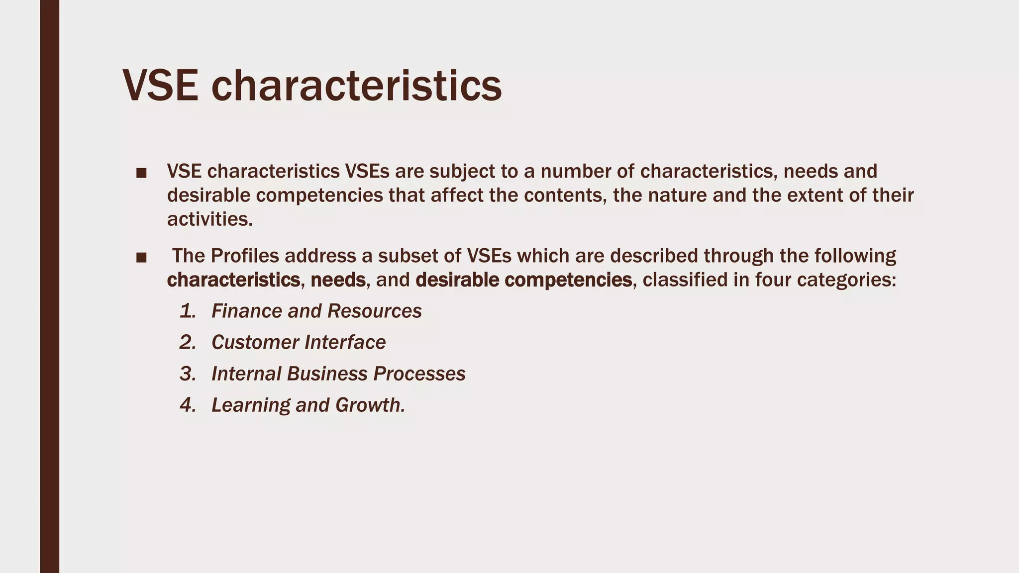 VSE characteristics
■ VSE characteristics VSEs are subject to a number of characteristics, needs and
desirable competencies that affect the contents, the nature and the extent of their
activities.
■ The Profiles address a subset of VSEs which are described through the following
characteristics, needs, and desirable competencies, classified in four categories:
1. Finance and Resources
2. Customer Interface
3. Internal Business Processes
4. Learning and Growth.
 