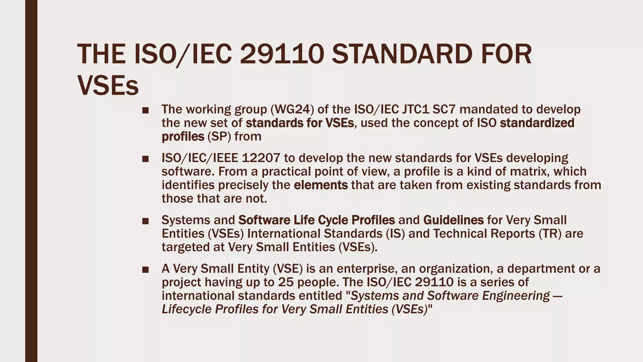 THE ISO/IEC 29110 STANDARD FOR
VSEs
■ The working group (WG24) of the ISO/IEC JTC1 SC7 mandated to develop
the new set of standards for VSEs, used the concept of ISO standardized
profiles (SP) from
■ ISO/IEC/IEEE 12207 to develop the new standards for VSEs developing
software. From a practical point of view, a profile is a kind of matrix, which
identifies precisely the elements that are taken from existing standards from
those that are not.
■ Systems and Software Life Cycle Profiles and Guidelines for Very Small
Entities (VSEs) International Standards (IS) and Technical Reports (TR) are
targeted at Very Small Entities (VSEs).
■ A Very Small Entity (VSE) is an enterprise, an organization, a department or a
project having up to 25 people. The ISO/IEC 29110 is a series of
international standards entitled "Systems and Software Engineering —
Lifecycle Profiles for Very Small Entities (VSEs)"
 
