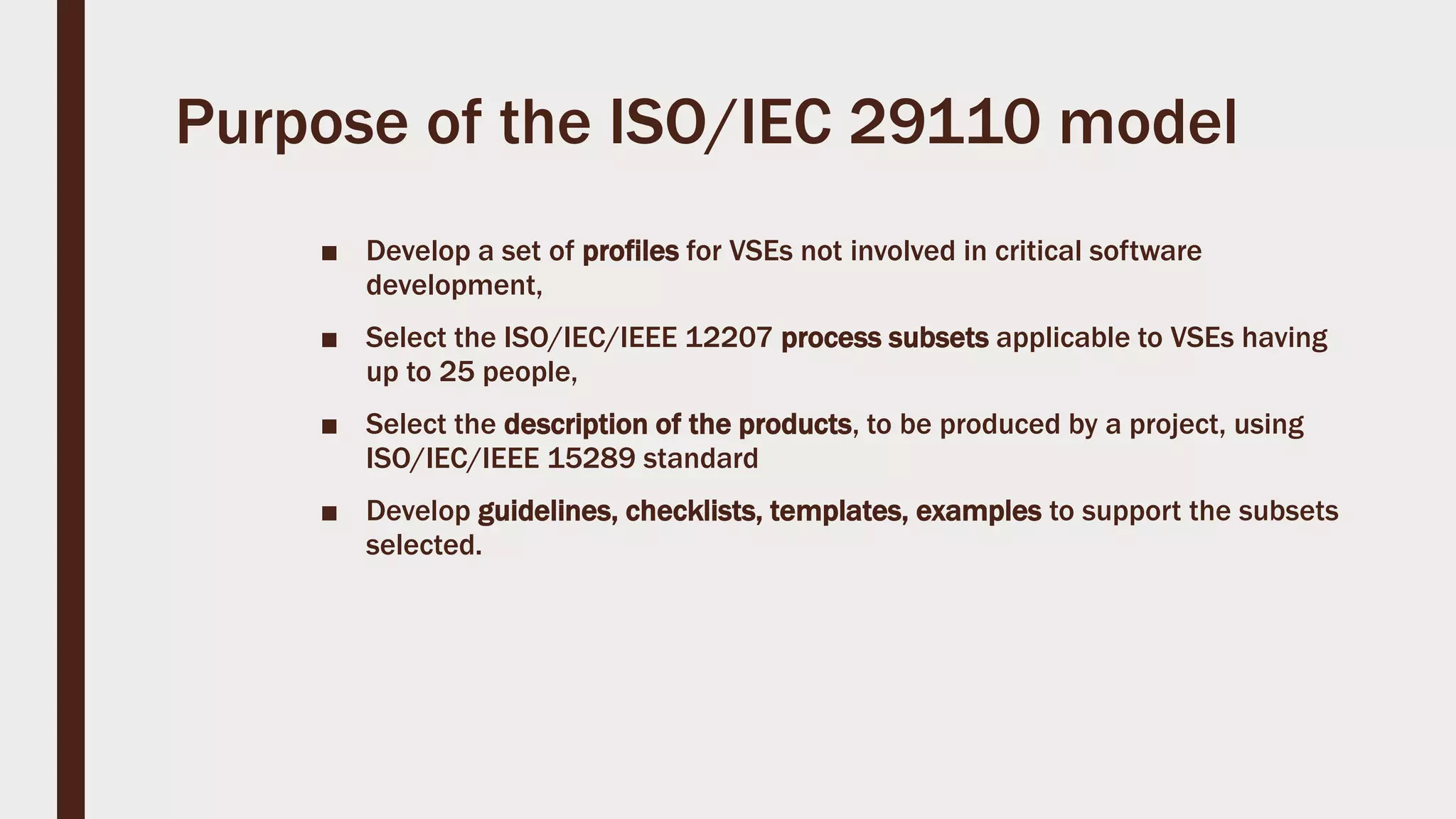Purpose of the ISO/IEC 29110 model
■ Develop a set of profiles for VSEs not involved in critical software
development,
■ Select the ISO/IEC/IEEE 12207 process subsets applicable to VSEs having
up to 25 people,
■ Select the description of the products, to be produced by a project, using
ISO/IEC/IEEE 15289 standard
■ Develop guidelines, checklists, templates, examples to support the subsets
selected.
 