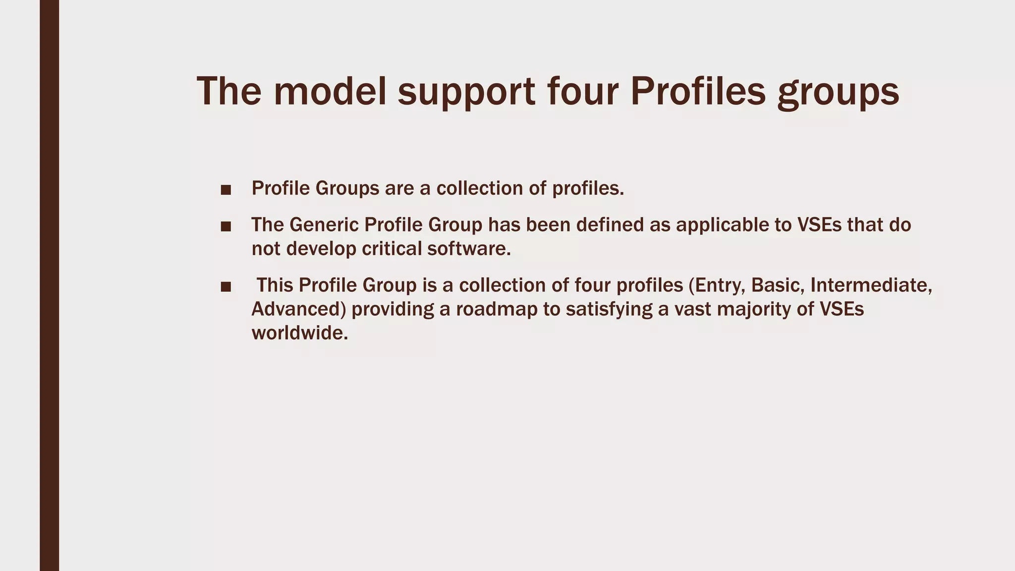 The model support four Profiles groups
■ Profile Groups are a collection of profiles.
■ The Generic Profile Group has been defined as applicable to VSEs that do
not develop critical software.
■ This Profile Group is a collection of four profiles (Entry, Basic, Intermediate,
Advanced) providing a roadmap to satisfying a vast majority of VSEs
worldwide.
 