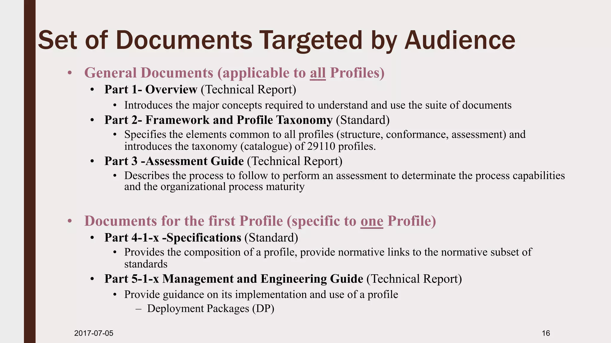2017-07-11 16
Set of Documents Targeted by Audience
• General Documents (applicable to all Profiles)
• Part 1- Overview (Technical Report)
• Introduces the major concepts required to understand and use the suite of documents
• Part 2- Framework and Profile Taxonomy (Standard)
• Specifies the elements common to all profiles (structure, conformance, assessment) and
introduces the taxonomy (catalogue) of 29110 profiles.
• Part 3 -Assessment Guide (Technical Report)
• Describes the process to follow to perform an assessment to determinate the process capabilities
and the organizational process maturity
• Documents for the first Profile (specific to one Profile)
• Part 4-1-x -Specifications (Standard)
• Provides the composition of a profile, provide normative links to the normative subset of
standards
• Part 5-1-x Management and Engineering Guide (Technical Report)
• Provide guidance on its implementation and use of a profile
– Deployment Packages (DP)
 