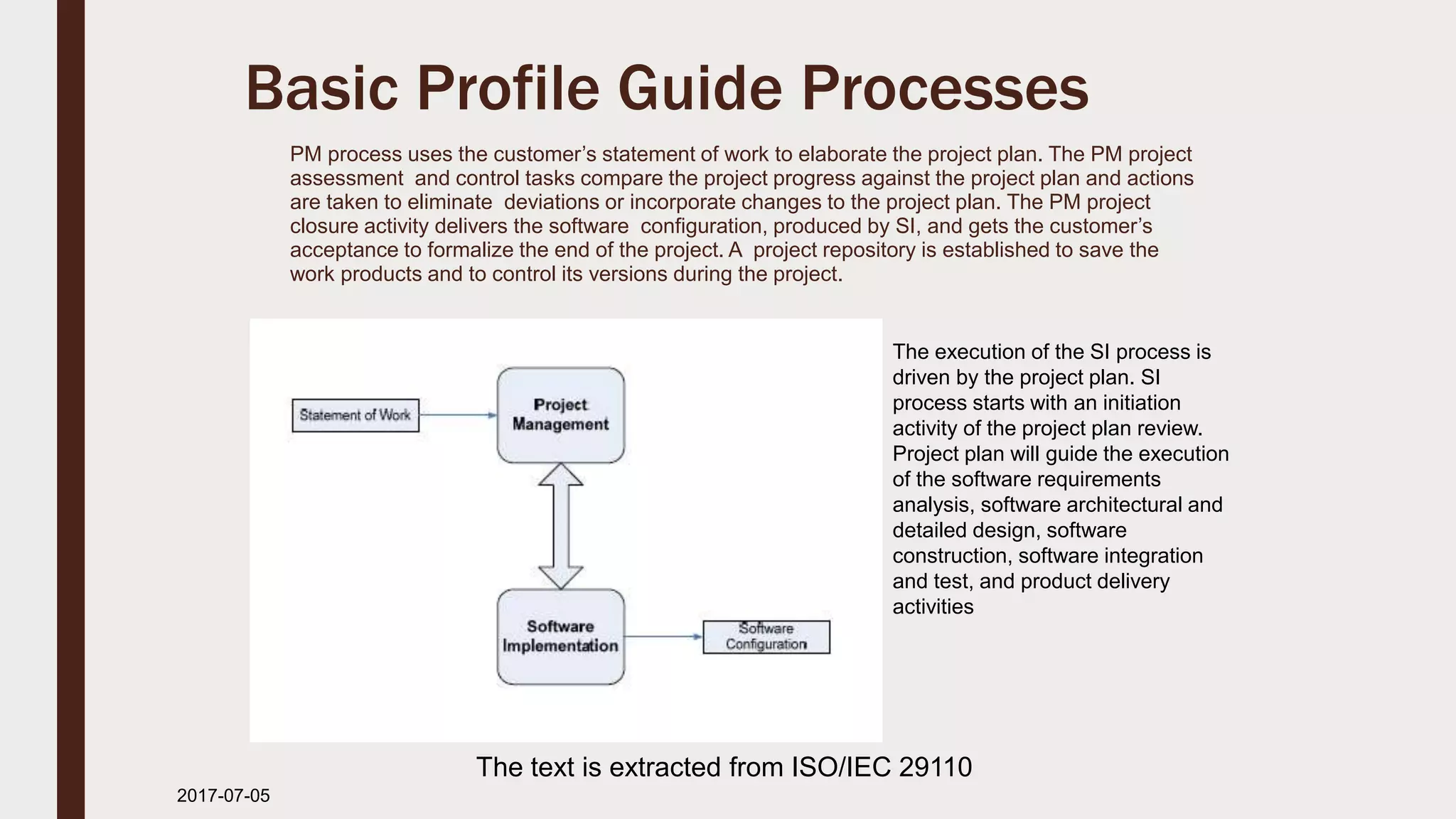Basic Profile Guide Processes
PM process uses the customer’s statement of work to elaborate the project plan. The PM project
assessment and control tasks compare the project progress against the project plan and actions
are taken to eliminate deviations or incorporate changes to the project plan. The PM project
closure activity delivers the software configuration, produced by SI, and gets the customer’s
acceptance to formalize the end of the project. A project repository is established to save the
work products and to control its versions during the project.
2017-07-11
The execution of the SI process is
driven by the project plan. SI
process starts with an initiation
activity of the project plan review.
Project plan will guide the execution
of the software requirements
analysis, software architectural and
detailed design, software
construction, software integration
and test, and product delivery
activities
The text is extracted from ISO/IEC 29110
 