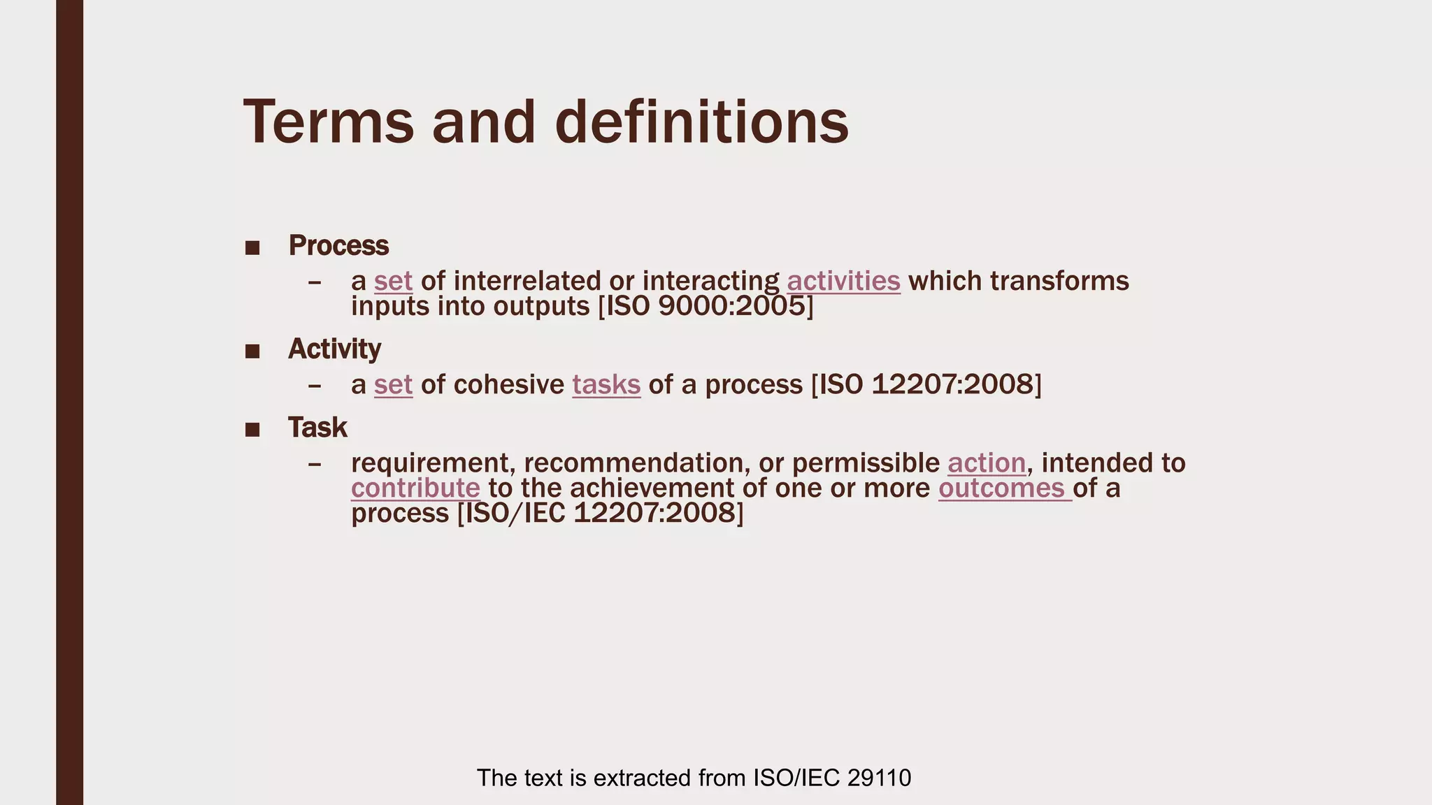 Terms and definitions
■ Process
– a set of interrelated or interacting activities which transforms
inputs into outputs [ISO 9000:2005]
■ Activity
– a set of cohesive tasks of a process [ISO 12207:2008]
■ Task
– requirement, recommendation, or permissible action, intended to
contribute to the achievement of one or more outcomes of a
process [ISO/IEC 12207:2008]
The text is extracted from ISO/IEC 29110
 