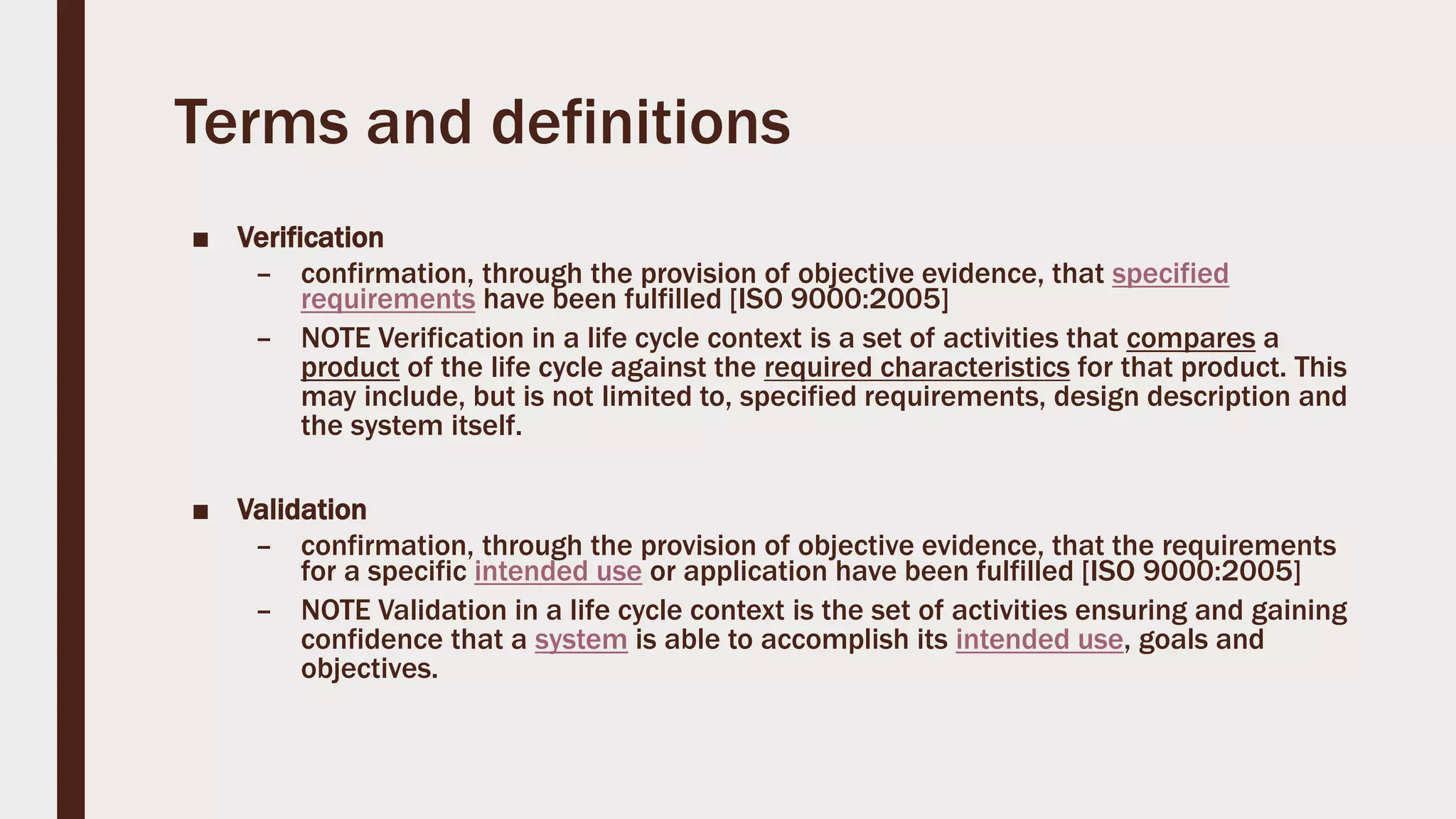 Terms and definitions
■ Verification
– confirmation, through the provision of objective evidence, that specified
requirements have been fulfilled [ISO 9000:2005]
– NOTE Verification in a life cycle context is a set of activities that compares a
product of the life cycle against the required characteristics for that product. This
may include, but is not limited to, specified requirements, design description and
the system itself.
■ Validation
– confirmation, through the provision of objective evidence, that the requirements
for a specific intended use or application have been fulfilled [ISO 9000:2005]
– NOTE Validation in a life cycle context is the set of activities ensuring and gaining
confidence that a system is able to accomplish its intended use, goals and
objectives.
 