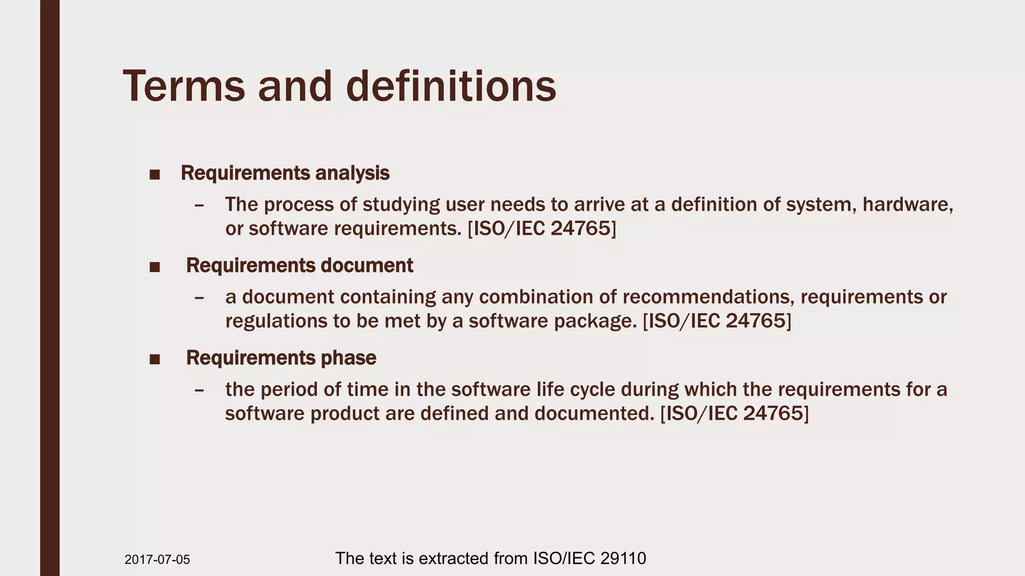 Terms and definitions
■ Requirements analysis
– The process of studying user needs to arrive at a definition of system, hardware,
or software requirements. [ISO/IEC 24765]
■ Requirements document
– a document containing any combination of recommendations, requirements or
regulations to be met by a software package. [ISO/IEC 24765]
■ Requirements phase
– the period of time in the software life cycle during which the requirements for a
software product are defined and documented. [ISO/IEC 24765]
2017-07-11 The text is extracted from ISO/IEC 29110
 