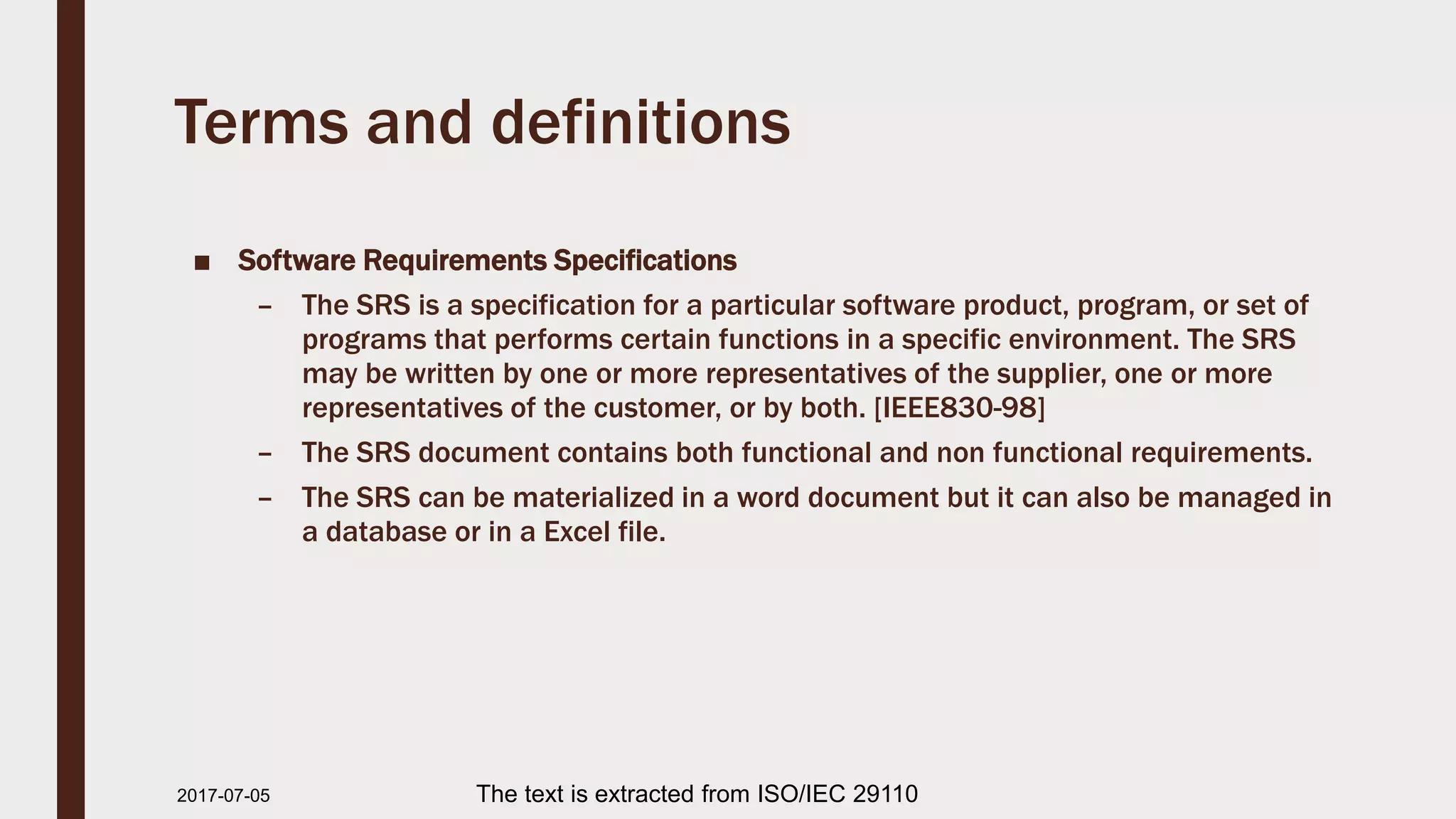Terms and definitions
■ Software Requirements Specifications
– The SRS is a specification for a particular software product, program, or set of
programs that performs certain functions in a specific environment. The SRS
may be written by one or more representatives of the supplier, one or more
representatives of the customer, or by both. [IEEE830-98]
– The SRS document contains both functional and non functional requirements.
– The SRS can be materialized in a word document but it can also be managed in
a database or in a Excel file.
2017-07-11 The text is extracted from ISO/IEC 29110
 