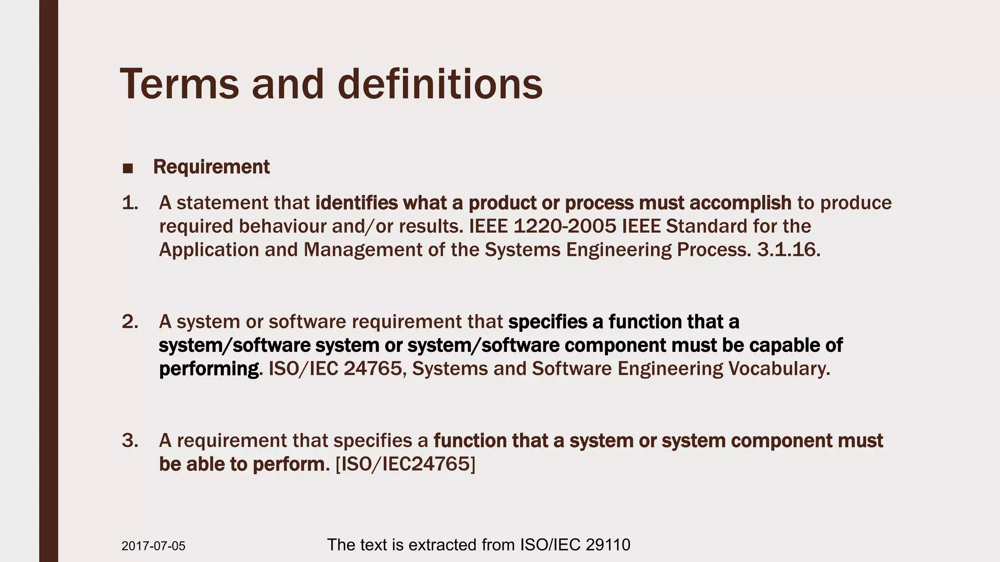 Terms and definitions
■ Requirement
1. A statement that identifies what a product or process must accomplish to produce
required behaviour and/or results. IEEE 1220-2005 IEEE Standard for the
Application and Management of the Systems Engineering Process. 3.1.16.
2. A system or software requirement that specifies a function that a
system/software system or system/software component must be capable of
performing. ISO/IEC 24765, Systems and Software Engineering Vocabulary.
3. A requirement that specifies a function that a system or system component must
be able to perform. [ISO/IEC24765]
2017-07-11 The text is extracted from ISO/IEC 29110
 