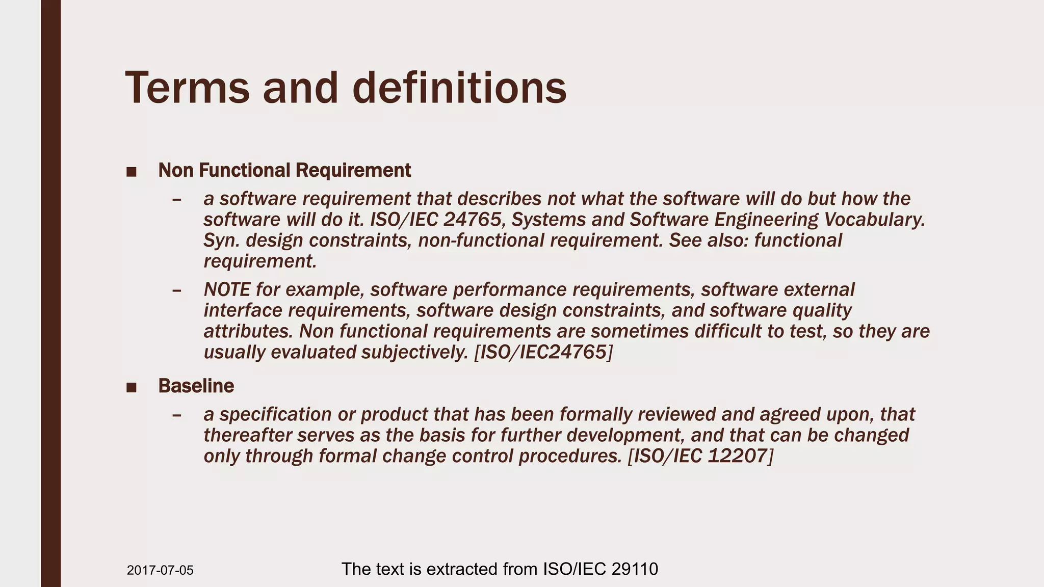 Terms and definitions
■ Non Functional Requirement
– a software requirement that describes not what the software will do but how the
software will do it. ISO/IEC 24765, Systems and Software Engineering Vocabulary.
Syn. design constraints, non-functional requirement. See also: functional
requirement.
– NOTE for example, software performance requirements, software external
interface requirements, software design constraints, and software quality
attributes. Non functional requirements are sometimes difficult to test, so they are
usually evaluated subjectively. [ISO/IEC24765]
■ Baseline
– a specification or product that has been formally reviewed and agreed upon, that
thereafter serves as the basis for further development, and that can be changed
only through formal change control procedures. [ISO/IEC 12207]
2017-07-11 The text is extracted from ISO/IEC 29110
 