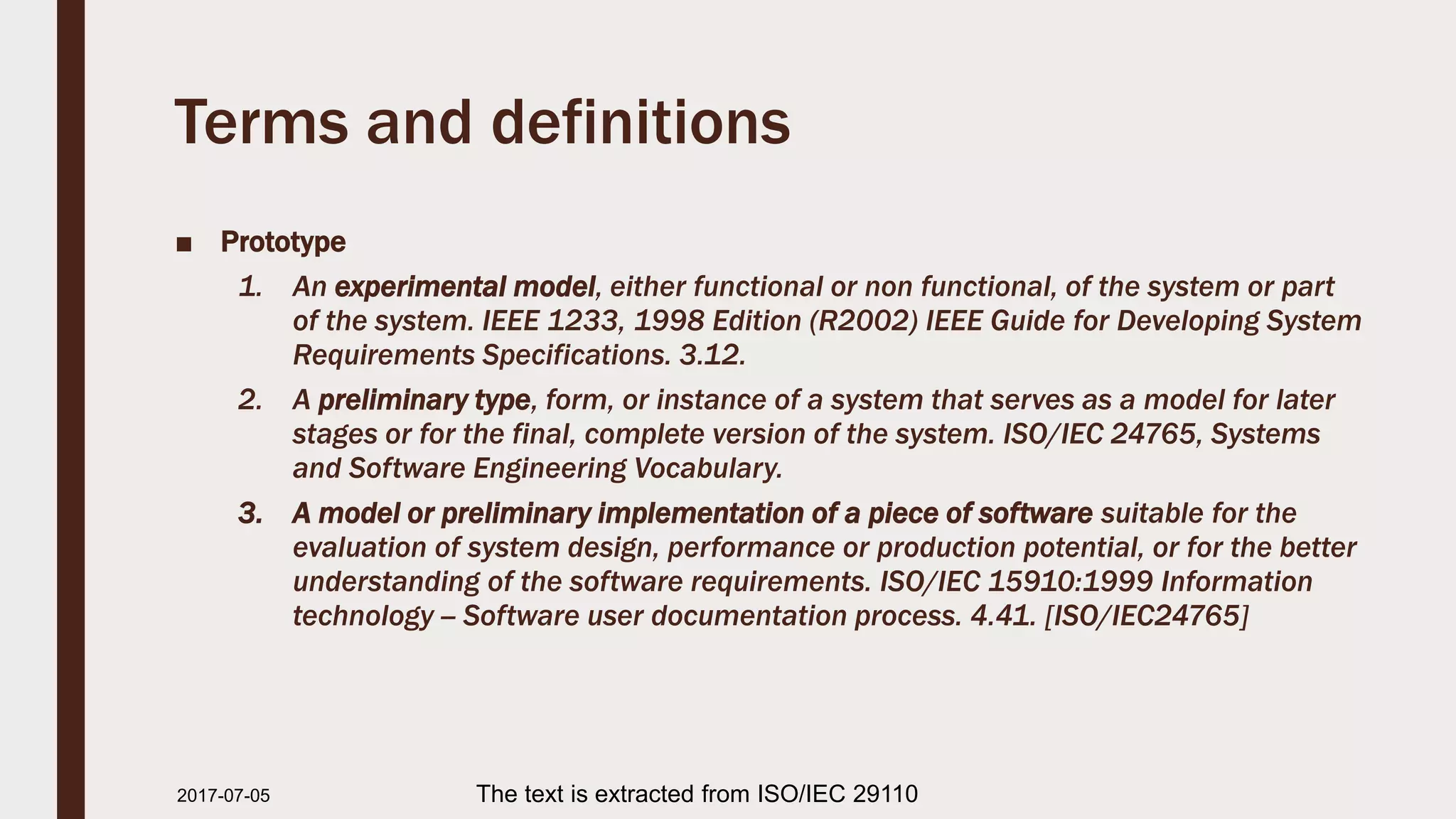 Terms and definitions
■ Prototype
1. An experimental model, either functional or non functional, of the system or part
of the system. IEEE 1233, 1998 Edition (R2002) IEEE Guide for Developing System
Requirements Specifications. 3.12.
2. A preliminary type, form, or instance of a system that serves as a model for later
stages or for the final, complete version of the system. ISO/IEC 24765, Systems
and Software Engineering Vocabulary.
3. A model or preliminary implementation of a piece of software suitable for the
evaluation of system design, performance or production potential, or for the better
understanding of the software requirements. ISO/IEC 15910:1999 Information
technology -- Software user documentation process. 4.41. [ISO/IEC24765]
2017-07-11 The text is extracted from ISO/IEC 29110
 