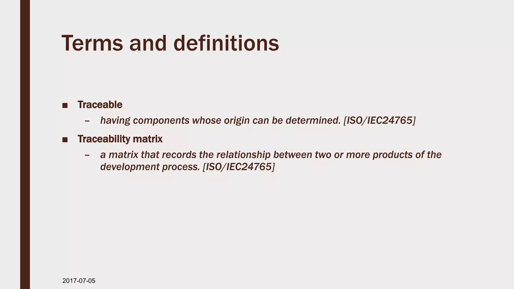 Terms and definitions
■ Traceable
– having components whose origin can be determined. [ISO/IEC24765]
■ Traceability matrix
– a matrix that records the relationship between two or more products of the
development process. [ISO/IEC24765]
2017-07-11
 