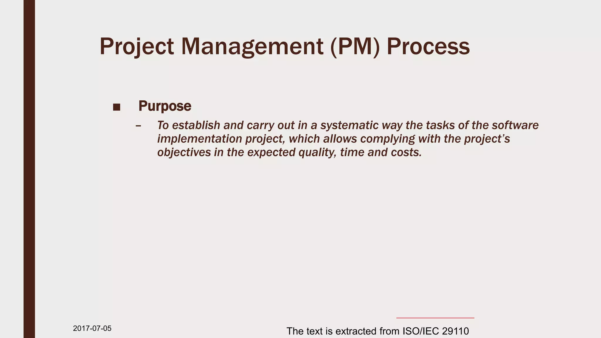 Project Management (PM) Process
■ Purpose
– To establish and carry out in a systematic way the tasks of the software
implementation project, which allows complying with the project’s
objectives in the expected quality, time and costs.
2017-07-11 The text is extracted from ISO/IEC 29110
 