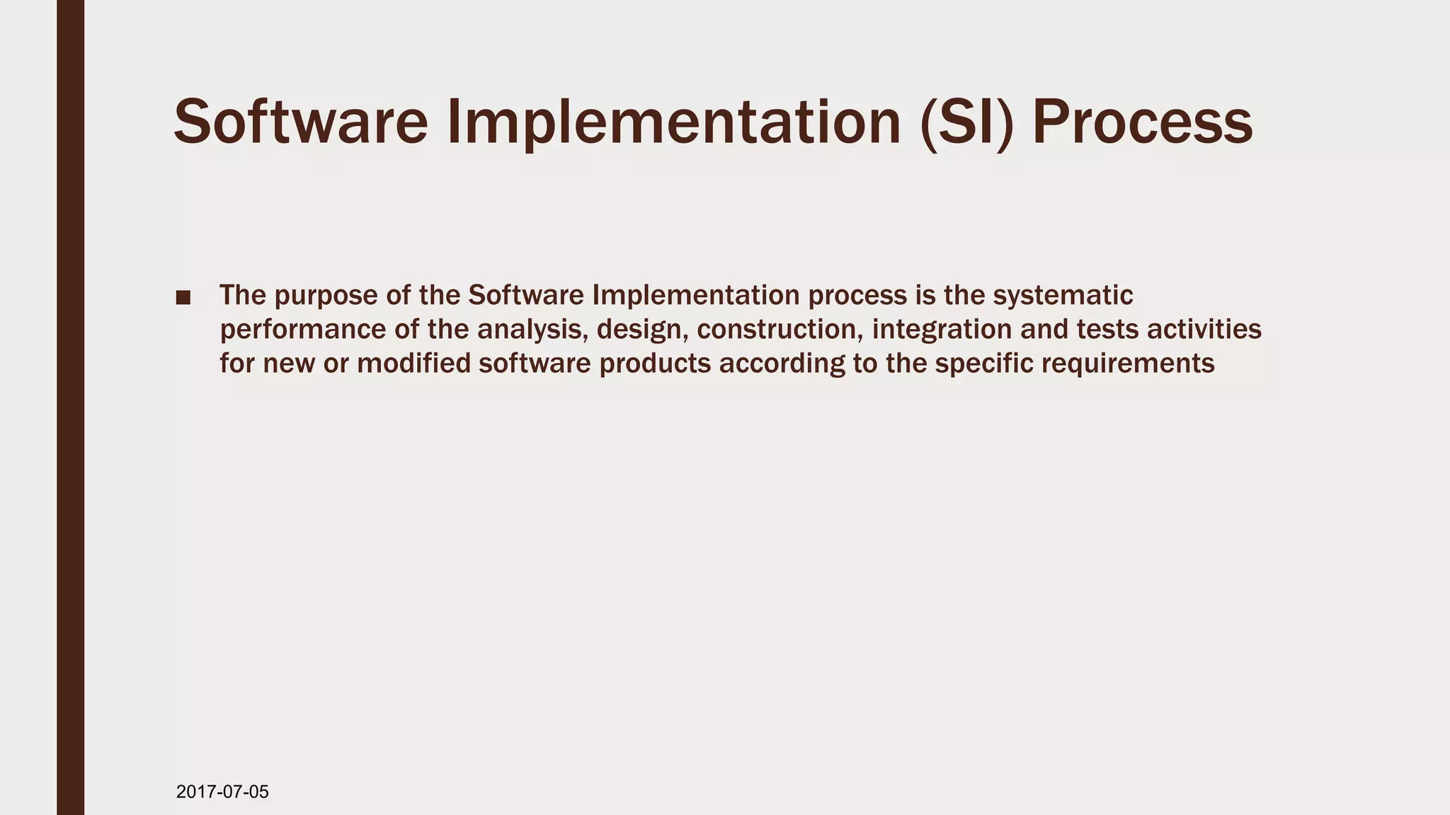 Software Implementation (SI) Process
■ The purpose of the Software Implementation process is the systematic
performance of the analysis, design, construction, integration and tests activities
for new or modified software products according to the specific requirements
2017-07-11
 