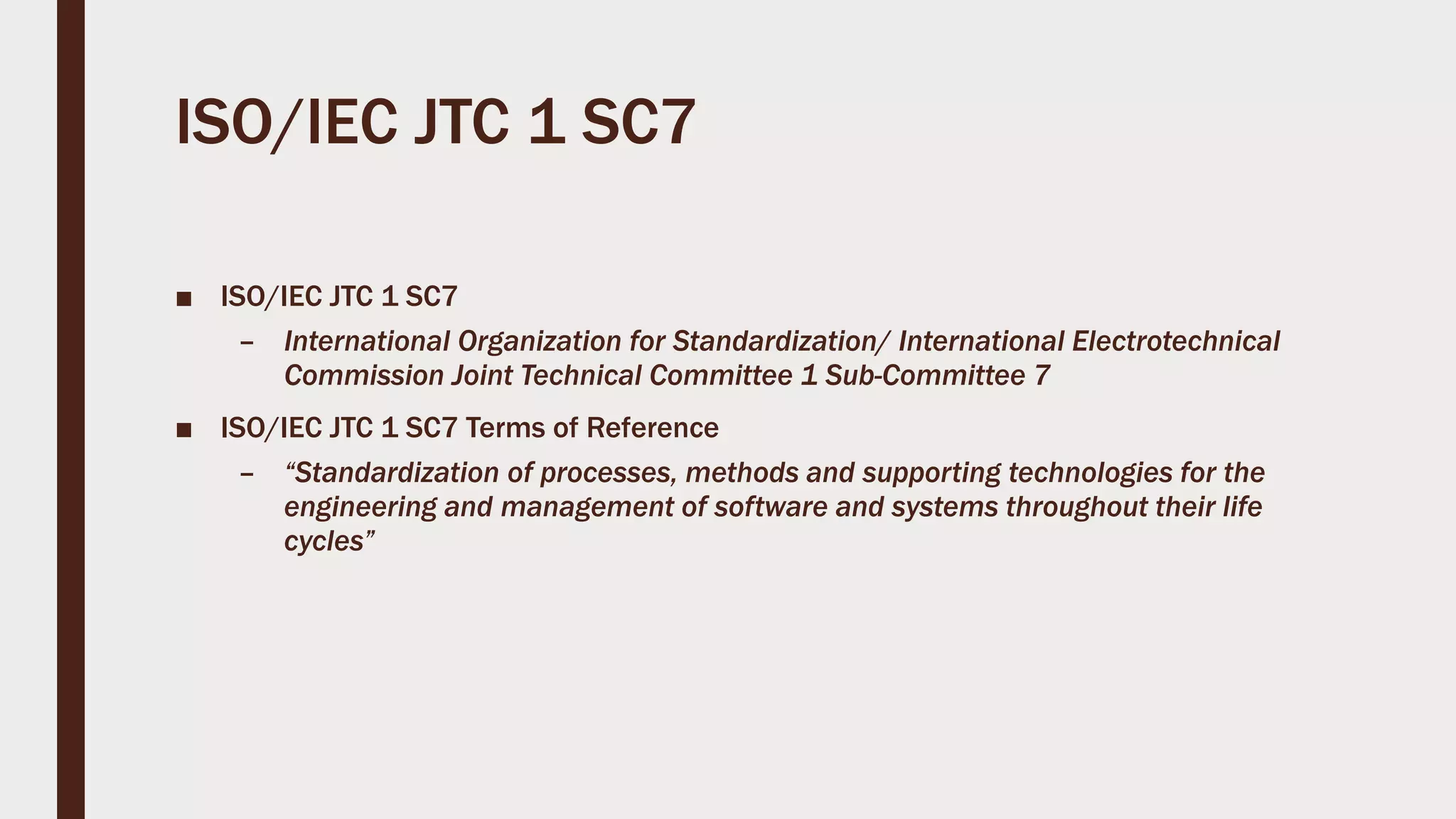 ISO/IEC JTC 1 SC7
■ ISO/IEC JTC 1 SC7
– International Organization for Standardization/ International Electrotechnical
Commission Joint Technical Committee 1 Sub-Committee 7
■ ISO/IEC JTC 1 SC7 Terms of Reference
– “Standardization of processes, methods and supporting technologies for the
engineering and management of software and systems throughout their life
cycles”
 